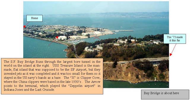 Bay Bridge Runs through the largest bore tunnel in the world on the island at the right.  USS Treasure Island is the man-made, flat island that was supposed to be the SF Airport, but they invented jets as it was completed and it was too small for them so it stayed in the US navy's hands as a base.  The 'X' is Clipper Cove, where the China clippers were based in the late 1930's .  The Arrow points to the terminal, which played the 'Zeppelin airport' in Indiana Jones and the Last Crusade